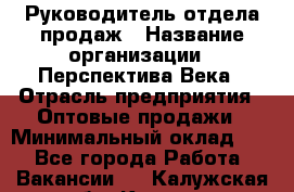 Руководитель отдела продаж › Название организации ­ Перспектива Века › Отрасль предприятия ­ Оптовые продажи › Минимальный оклад ­ 1 - Все города Работа » Вакансии   . Калужская обл.,Калуга г.